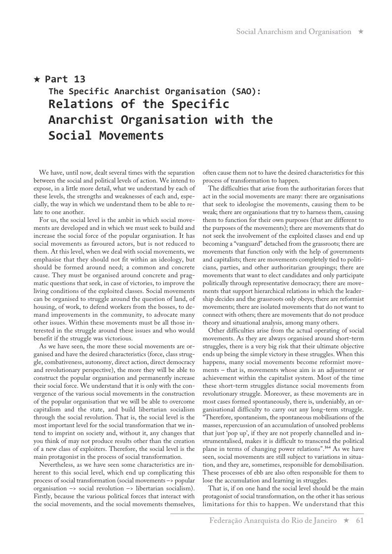 * Part 13 Social Anarchism and Organisation The Specific Anarchist Organisation (SAO): Relations of the Specific Anarchist Organisation with the Social Movements ‘We have, unil now, dealt several times with the separation between the social and political levels of action. We intend to expose, in a lttle more detail, what we understand by each of these levels, the strengths and weaknesses of each and, espe- cilly, the way in which we understand them to be able to re- late to one another. For us, the sociallevel i the ambit in which social move- ments are developed and in which we must seck to build and increase the social force of the popular organisation. It has social movements as favoured actors, but is not reduced to them. At chis level, when we deal with social movements, we emphasise that they should not fit within an ideology, but should be formed around need; a common and concrete cause. They must be organised around concrete and prag- matic questions that seck, in case of victories, to improve the living conditions of the exploited classes. Social movements can be organised to struggle around the question of land, of housing, of work, to defend workers from the bosses, to de- mand improvements in the community, to advocate many other issues. Within these movements must be all those in- terested in the struggle around these issues and who would benefit if the struggle was victorious. As we have seen, the more these social movements are or- ganised and have the desired characteristics (force, classstrug- g, combativeness, autonomy, direct action, direct democracy and revolutionary perspective), the more they wil be able to construct the popular organisation and permanently increase their social force. We understand that it is only with the con- vergence of the various social movements in the construction of the popular organisation that we will be able to overcome capitalism and the state, and build libertarian socialism through the social revolution. That is, the social level is the most important level for the social transformation that we in- tend to imprint on society and, without if, any changes that you think of may not produce results other than the creation ‘of a new class of exploiters. Therefore, the social level is the main protagonist in the process of social transformation. Nevertheless, as we have scen some characterisics are in- herent to this social level, which end up complicating this process of social transformation (social movements —> popular organisation ~> social revolution > libertarian socialism). Firstly, because the vasious policical forces that interact with the social movements, and the social movements themselves, ofien cause them no to have the desired characteristics for this process of transformation to happen. The difficulties that arise from the authoritarian forces that act in the social movements are many: there are organisations that seek to ideologise the movements, causing them to be ‘weal there are organisations that try to harness them, causing them to function for their own purposes (that ace different to the purposes of the movemens); there are movements that do not seck the involvement of the exploited classes and end up becoming a “vanguard” detached from the grasstoors; there are: ‘movements that function only with the help of governments and capitalists; there are movements completely ied to politi- cians, parties, and other authoritarian groupings; there are ‘movements that want to elect candidates and only paticipate politically through representative democracy; there are move- ‘ments that support hierarchical relations in which the leader- ship decides and the grassroots only obeys; there are reformist ‘movements; there are isolated movements that do not wan to connect with others; there are movements that do not produce theory and situational analysis, among many others, Other difficulties arise from the actual operating of social ‘movements. As they are always organised around short-term struggles, there is a very big risk that their ultimate objective ends up being the simple victory in these struggles. When this happens, many social movements become reformist move- ments ~ that s, movements whose aim is an adjustment or achievement within the capitalist system. Most of the time these short-term struggles distance social movements from revolutionary struggle. Moreover, as these movements are in ‘most cases formed spontancously, there is, undeniably, an or- ganisational difficulty to carry out any long-term struggle. “Therefore, spontancism, the spontancous mobilisations of the masses, repercussion of an accumulation of unsolved problems that just ‘pop up, if they are not properly channelled and in- strumentalised, makes it is difficult to transcend the political plane in terms of changing power relations”’** As we have seen, social movements are still subject to variations in situa- tion, and they are, sometimes, responsible for demobilisation. These processes of ebb are also ofien responsible for them to ose the aceumulation and learning in struggles. That s, if on one hand the social level should be the main protagonist of social transformation, on the other it has serious limitations for this to happen. We understand that this Federagio A: rquista do Rio de Janeiro % 61